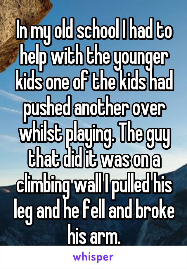 In my old school I had to help with the younger kids one of the kids had pushed another over whilst playing. The guy that did it was on a climbing wall I pulled his leg and he fell and broke his arm.