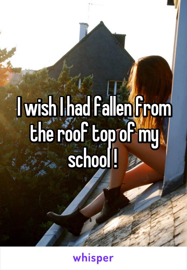 I wish I had fallen from the roof top of my school ! 