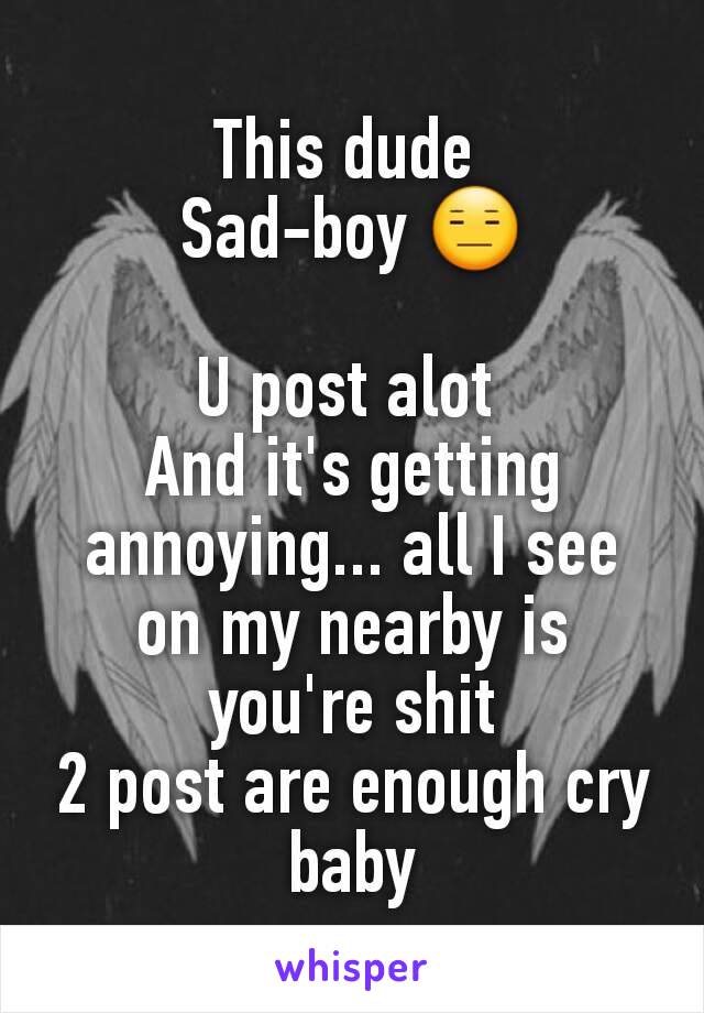 This dude 
Sad-boy 😑

U post alot 
And it's getting annoying... all I see on my nearby is you're shit
2 post are enough cry baby