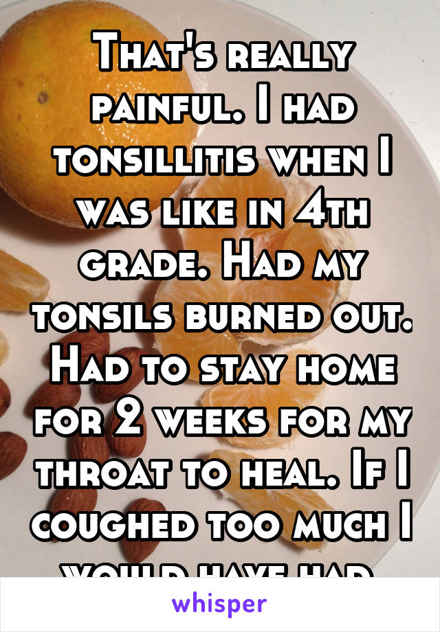 That's really painful. I had tonsillitis when I was like in 4th grade. Had my tonsils burned out. Had to stay home for 2 weeks for my throat to heal. If I coughed too much I would have had 