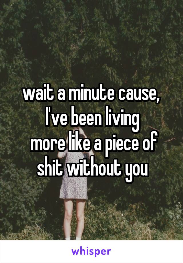 wait a minute cause, 
I've been living
 more like a piece of shit without you