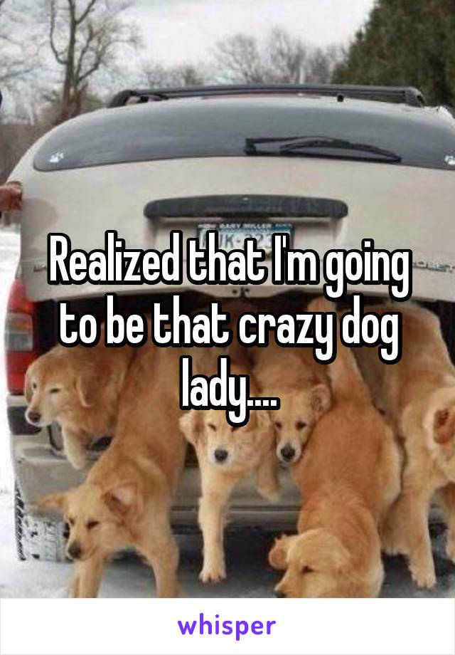 Realized that I'm going to be that crazy dog lady....