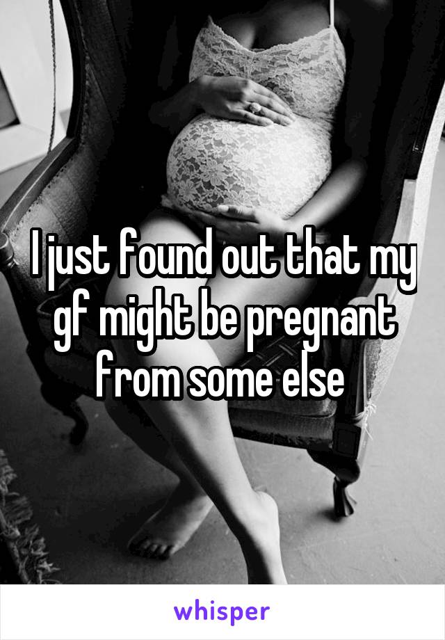 I just found out that my gf might be pregnant from some else 