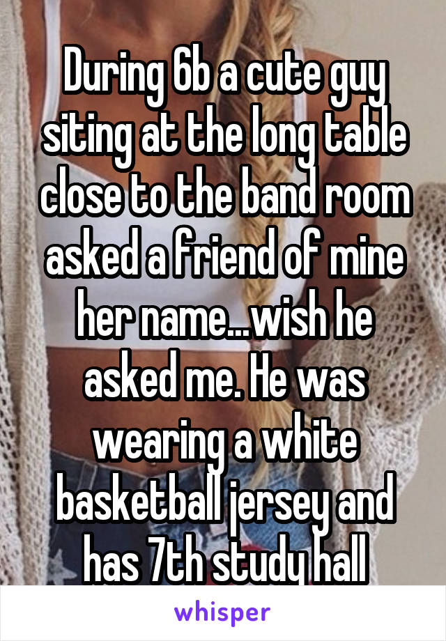 During 6b a cute guy siting at the long table close to the band room asked a friend of mine her name...wish he asked me. He was wearing a white basketball jersey and has 7th study hall