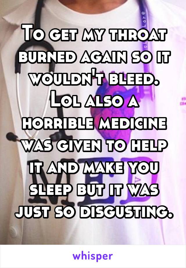 To get my throat burned again so it wouldn't bleed. Lol also a horrible medicine was given to help it and make you sleep but it was just so disgusting. 