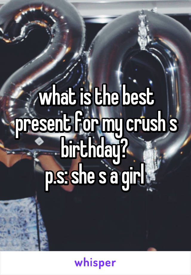 what is the best present for my crush s birthday? 
p.s: she s a girl 