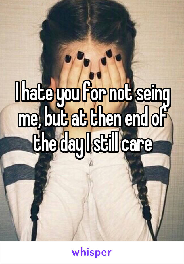 I hate you for not seing me, but at then end of the day I still care
