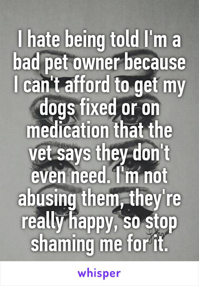 I hate being told I'm a bad pet owner because I can't afford to get my dogs fixed or on medication that the vet says they don't even need. I'm not abusing them, they're really happy, so stop shaming me for it.