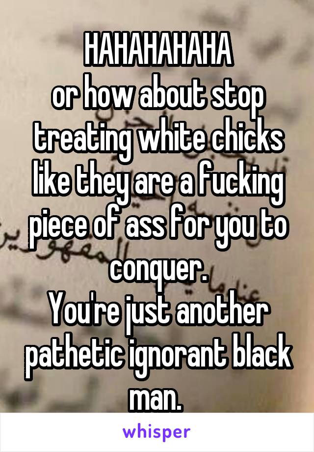 HAHAHAHAHA
or how about stop treating white chicks like they are a fucking piece of ass for you to conquer.
You're just another pathetic ignorant black man. 