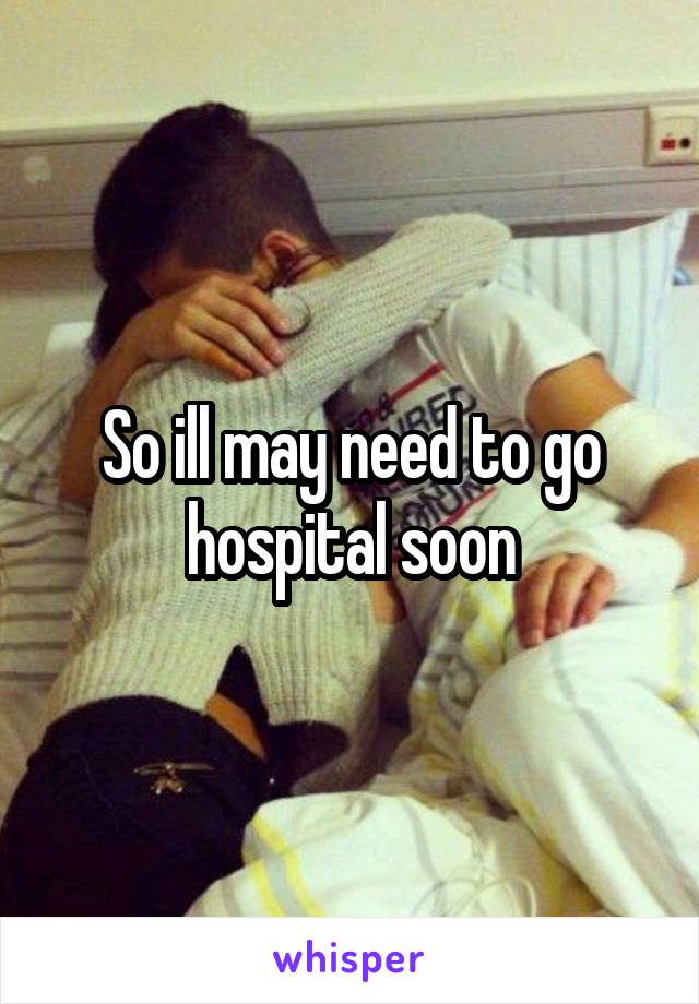 So ill may need to go hospital soon