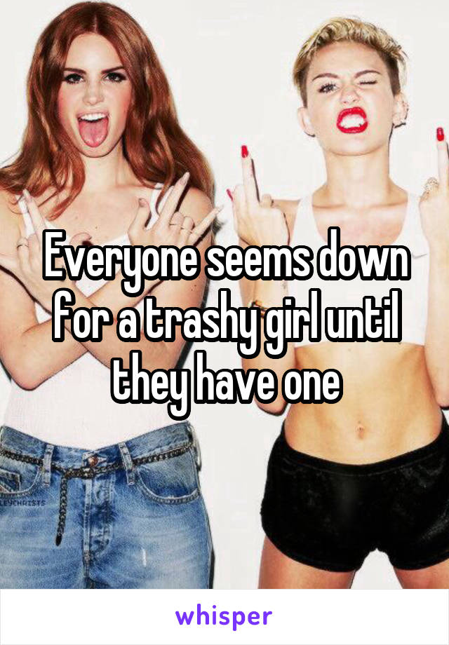 Everyone seems down for a trashy girl until they have one