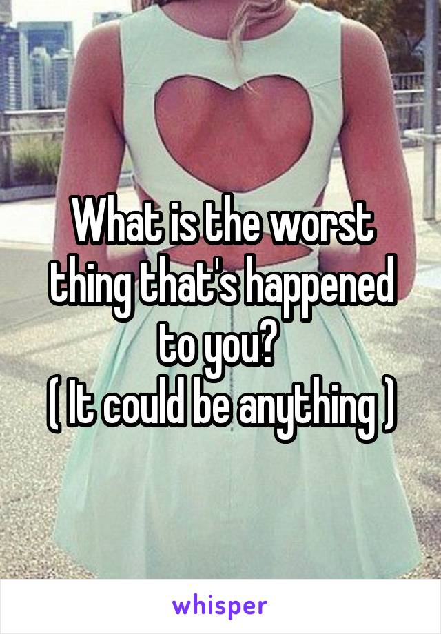 What is the worst thing that's happened to you? 
( It could be anything )