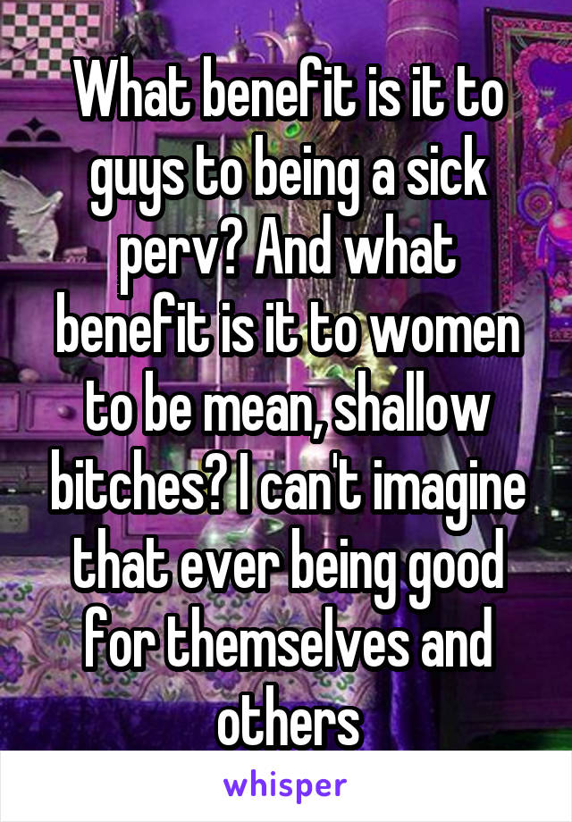 What benefit is it to guys to being a sick perv? And what benefit is it to women to be mean, shallow bitches? I can't imagine that ever being good for themselves and others