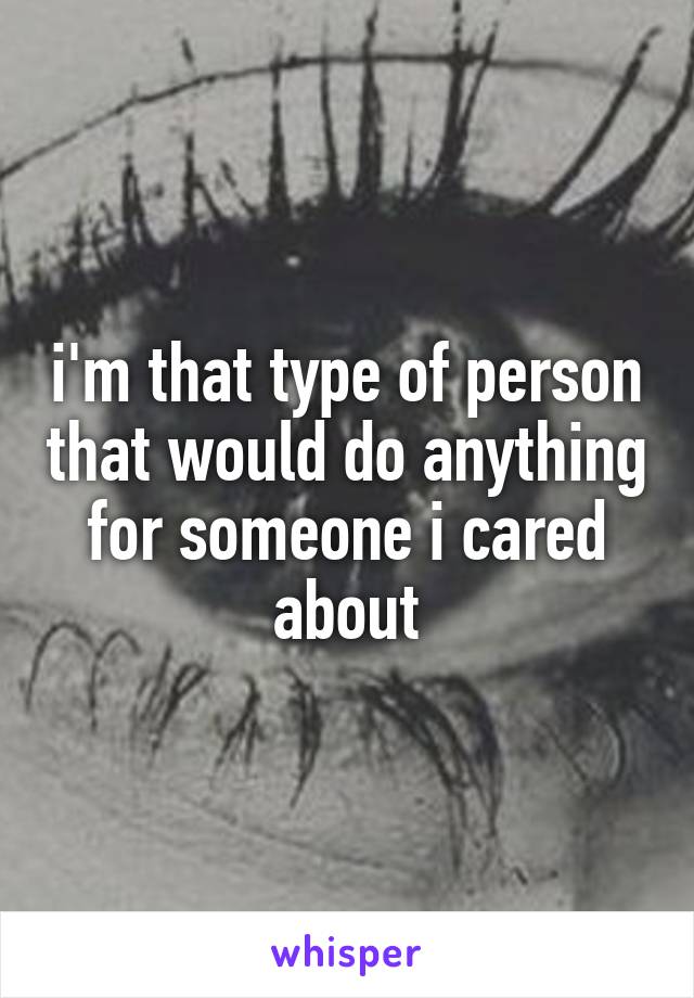 i'm that type of person that would do anything for someone i cared about