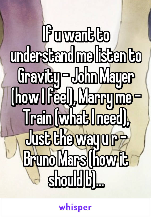 If u want to understand me listen to Gravity - John Mayer (how I feel), Marry me - Train (what I need), Just the way u r - Bruno Mars (how it should b)...