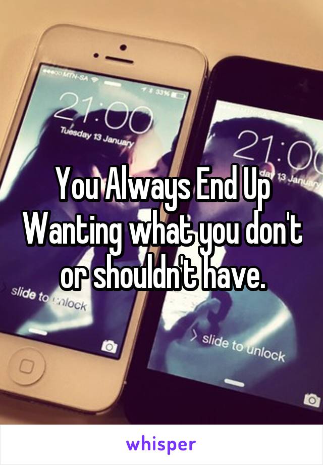 You Always End Up Wanting what you don't or shouldn't have.