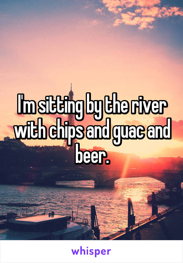 I'm sitting by the river with chips and guac and beer.