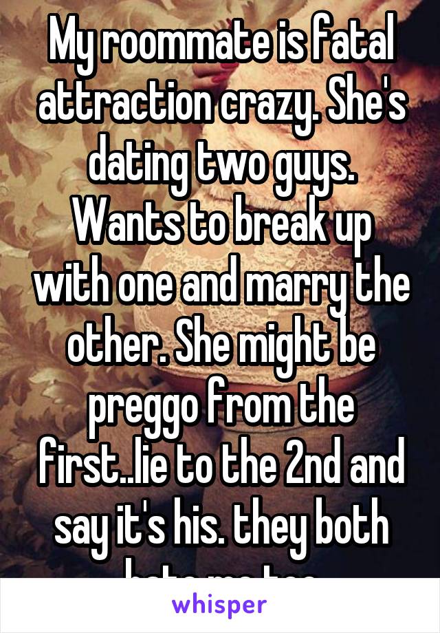 My roommate is fatal attraction crazy. She's dating two guys. Wants to break up with one and marry the other. She might be preggo from the first..lie to the 2nd and say it's his. they both hate me too