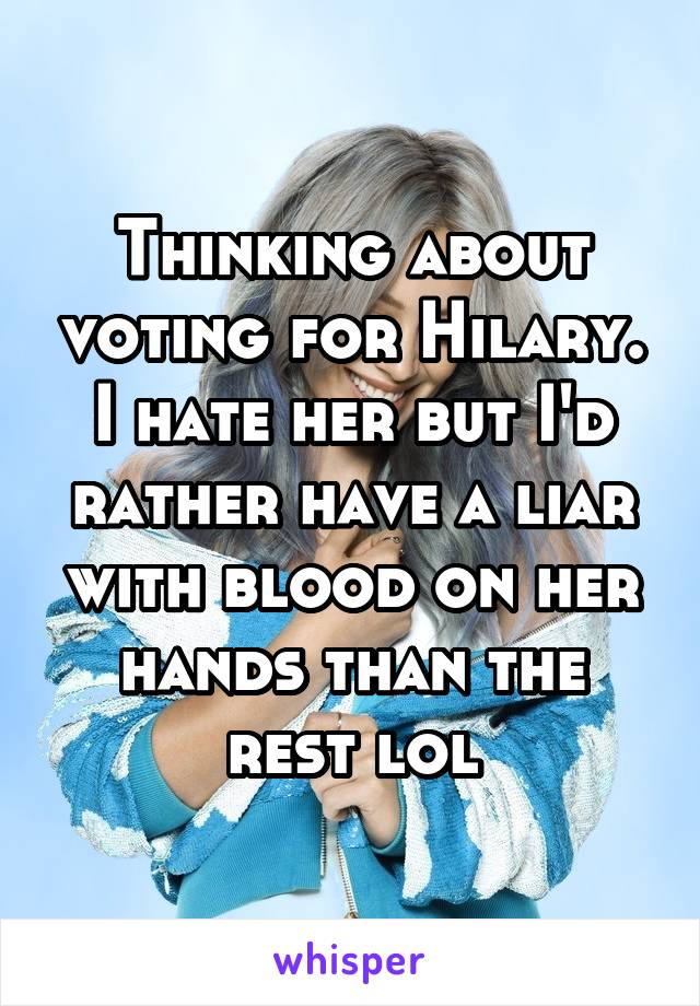 Thinking about voting for Hilary. I hate her but I'd rather have a liar with blood on her hands than the rest lol