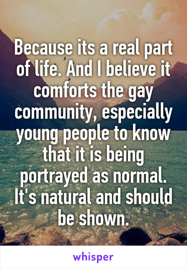 Because its a real part of life. And I believe it comforts the gay community, especially young people to know that it is being portrayed as normal. It's natural and should be shown.