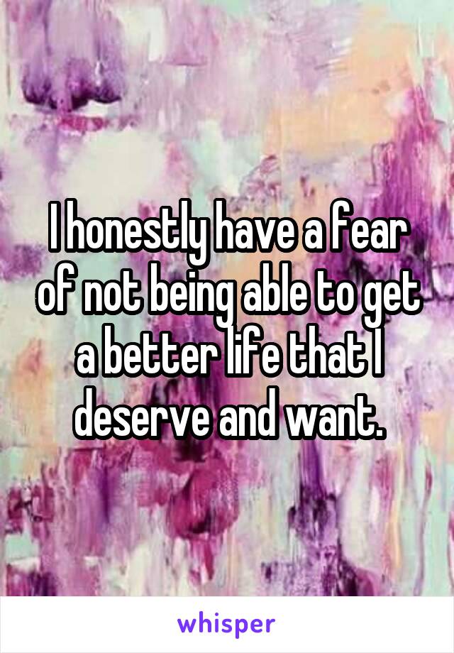 I honestly have a fear of not being able to get a better life that I deserve and want.