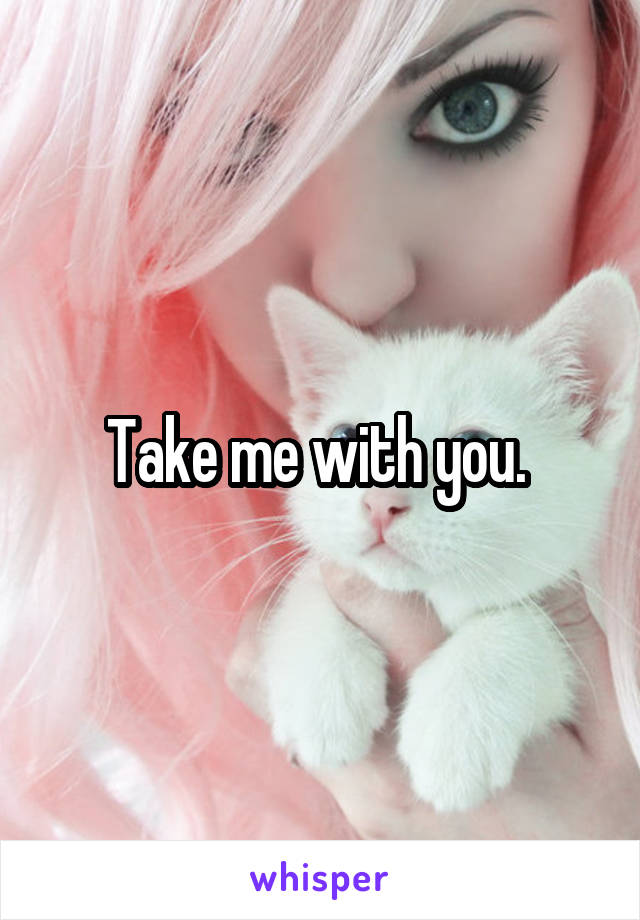 Take me with you. 