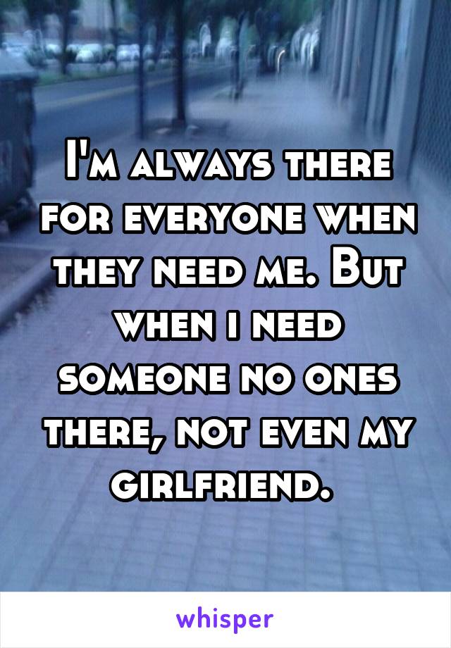 I'm always there for everyone when they need me. But when i need someone no ones there, not even my girlfriend. 