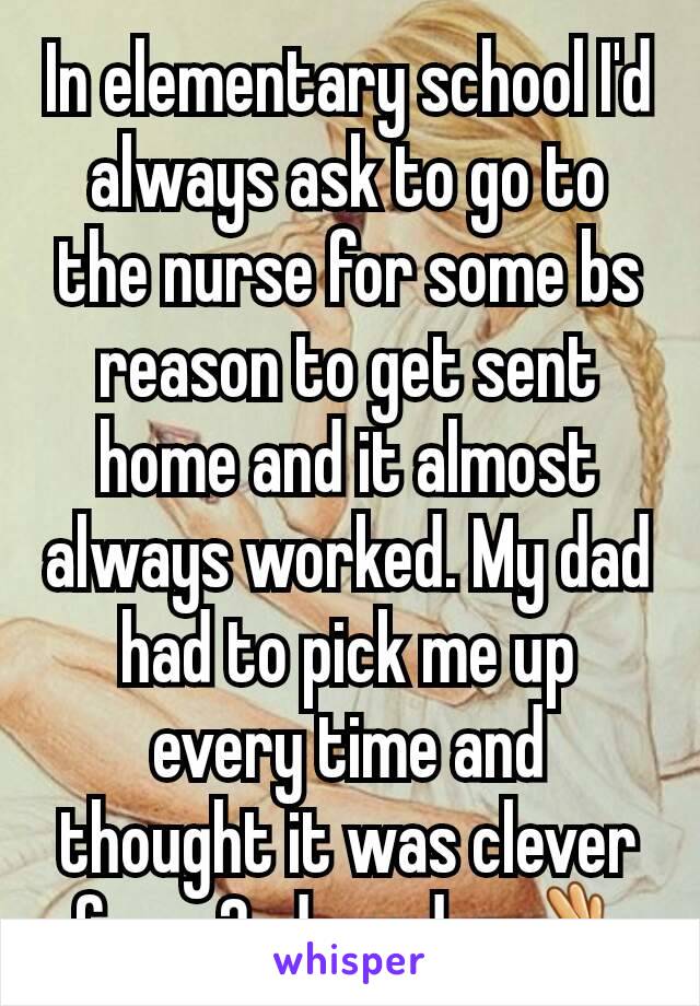 In elementary school I'd always ask to go to the nurse for some bs reason to get sent home and it almost always worked. My dad had to pick me up every time and thought it was clever for a 2nd grader👌