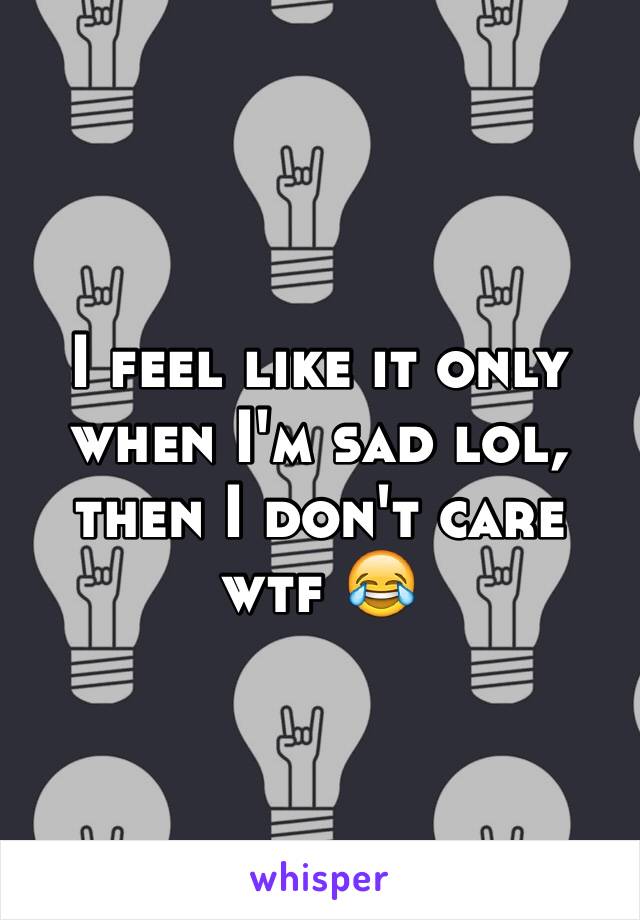 I feel like it only when I'm sad lol, then I don't care wtf 😂