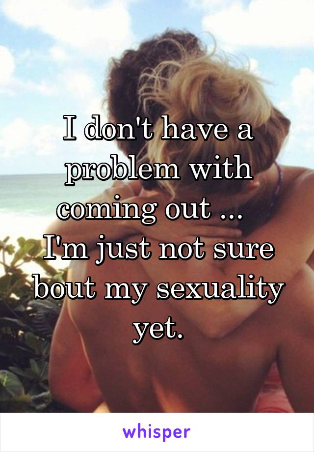 I don't have a problem with coming out ...  
I'm just not sure bout my sexuality yet.