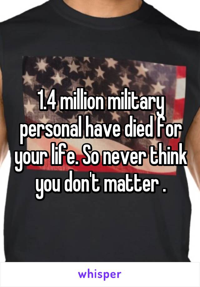 1.4 million military personal have died for your life. So never think you don't matter .