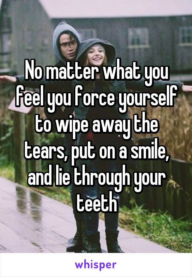 No matter what you feel you force yourself to wipe away the tears, put on a smile, and lie through your teeth