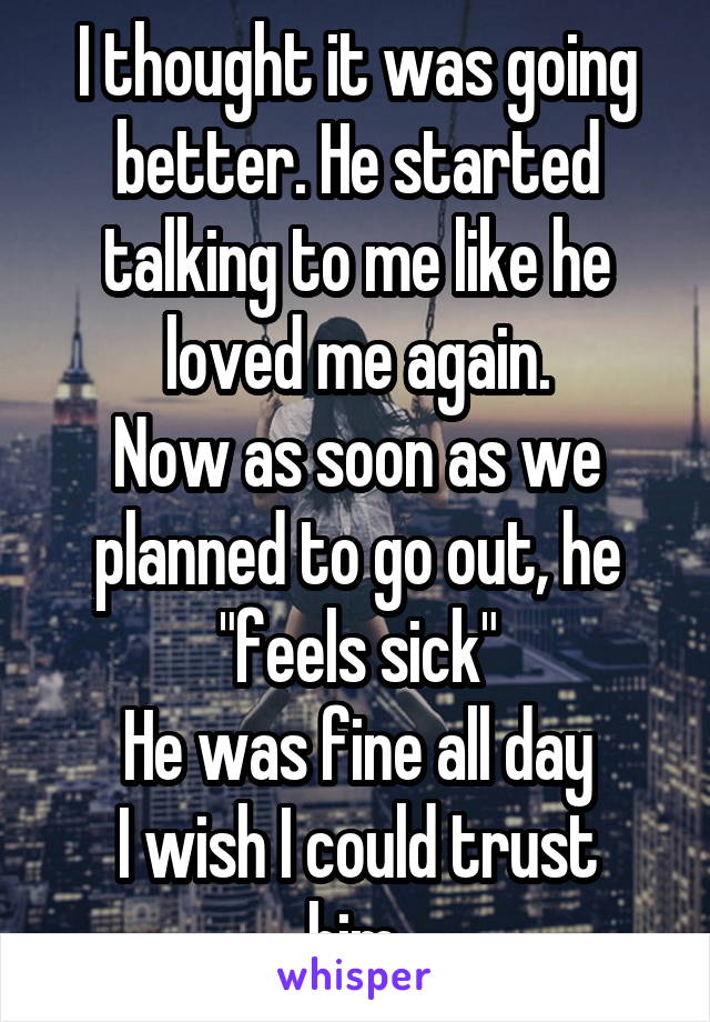 I thought it was going better. He started talking to me like he loved me again.
Now as soon as we planned to go out, he "feels sick"
He was fine all day
I wish I could trust him.