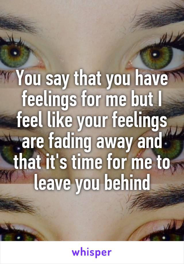 You say that you have feelings for me but I feel like your feelings are fading away and that it's time for me to leave you behind