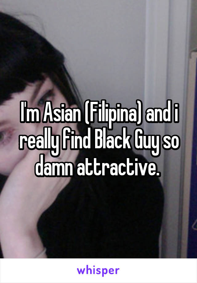 I'm Asian (Filipina) and i really find Black Guy so damn attractive. 