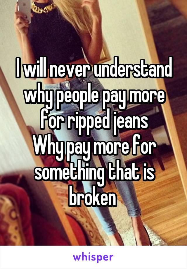 I will never understand why people pay more for ripped jeans
Why pay more for something that is broken 