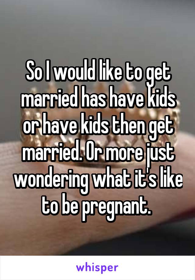 So I would like to get married has have kids or have kids then get married. Or more just wondering what it's like to be pregnant. 