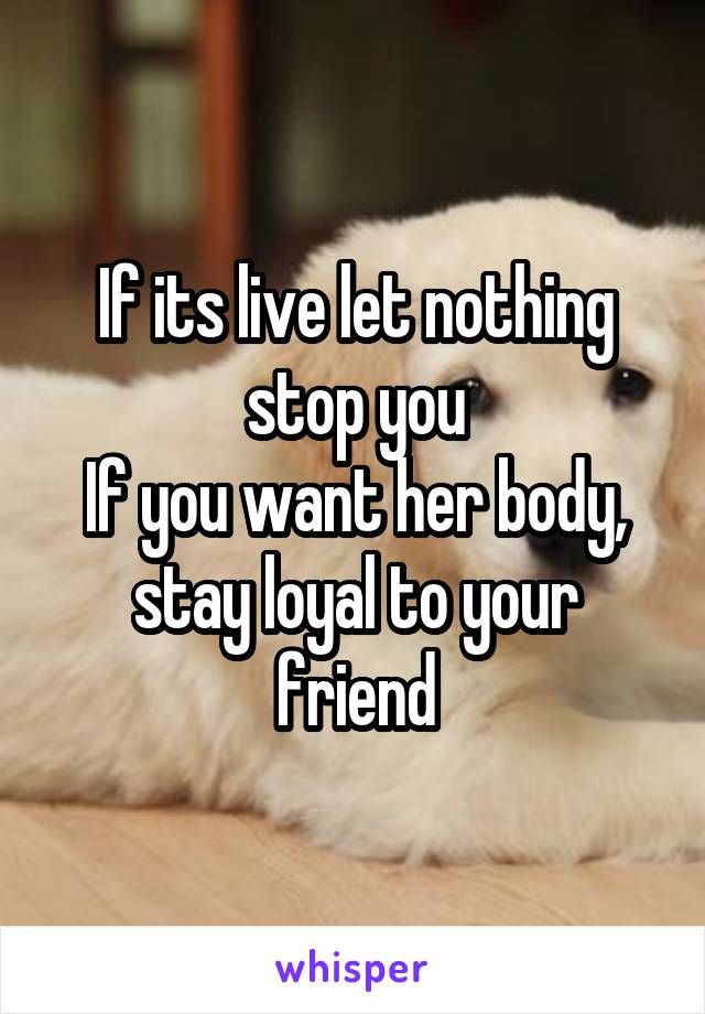 If its live let nothing stop you
If you want her body, stay loyal to your friend