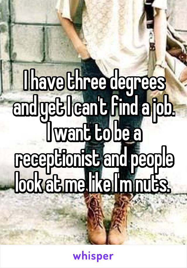 I have three degrees and yet I can't find a job. I want to be a receptionist and people look at me like I'm nuts. 