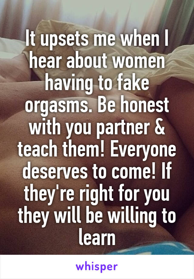 It upsets me when I hear about women having to fake orgasms. Be honest with you partner & teach them! Everyone deserves to come! If they're right for you they will be willing to learn