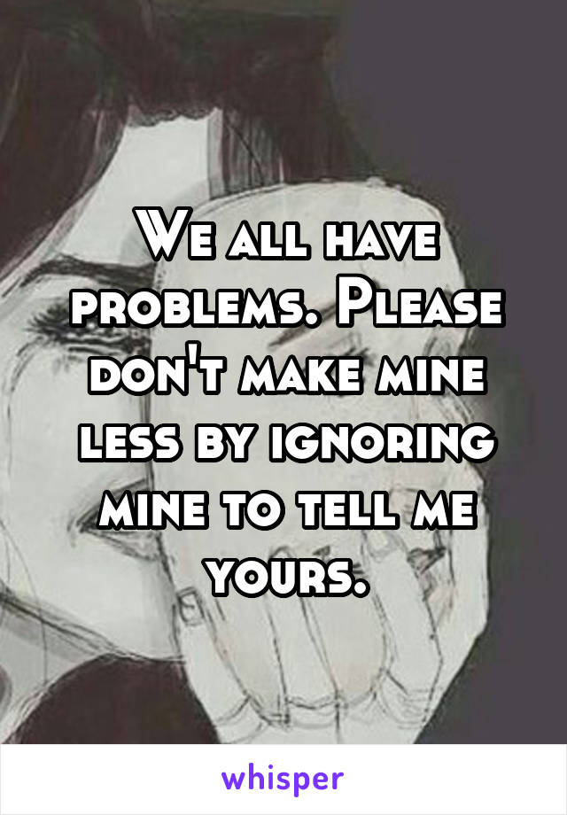 We all have problems. Please don't make mine less by ignoring mine to tell me yours.