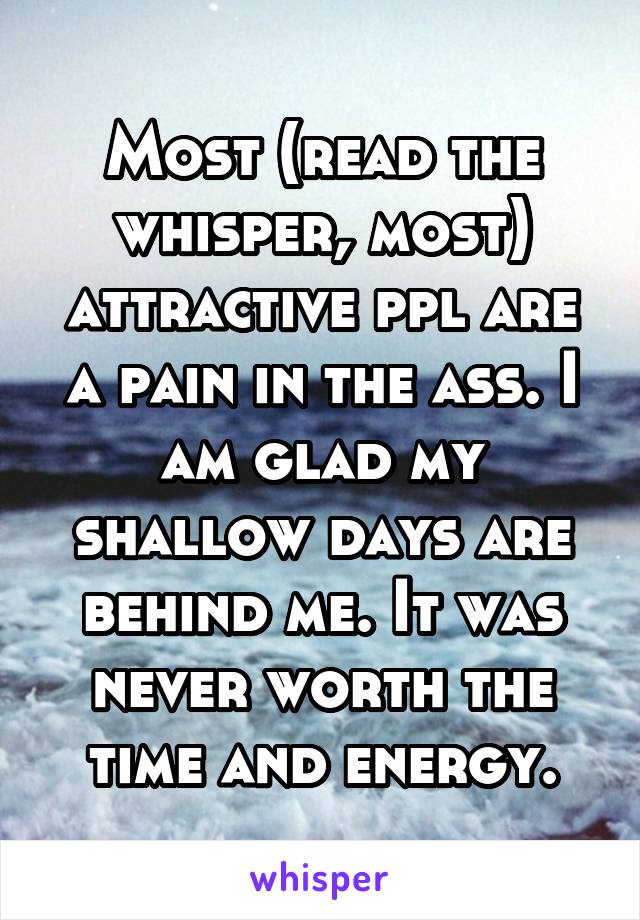 Most (read the whisper, most) attractive ppl are a pain in the ass. I am glad my shallow days are behind me. It was never worth the time and energy.