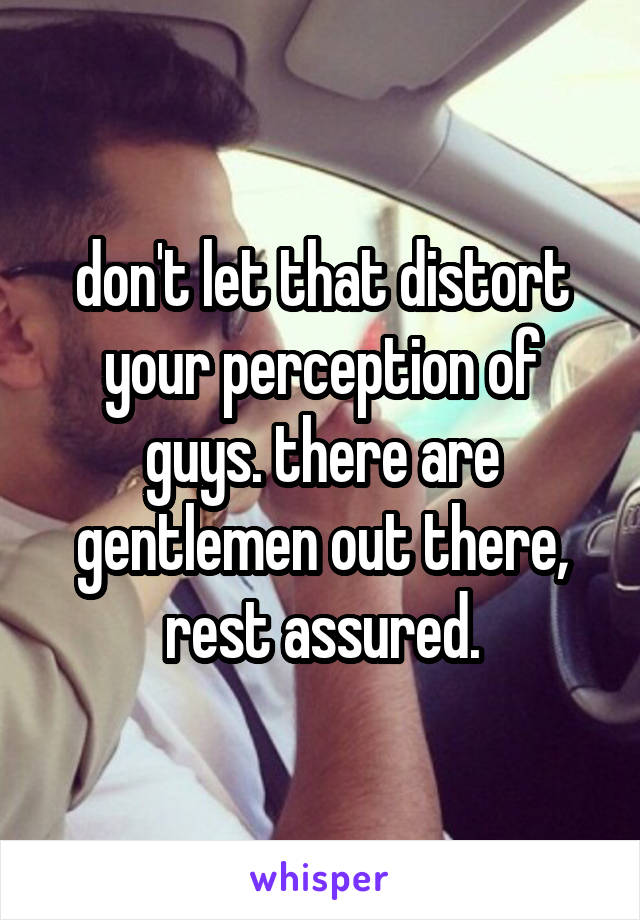 don't let that distort your perception of guys. there are gentlemen out there, rest assured.