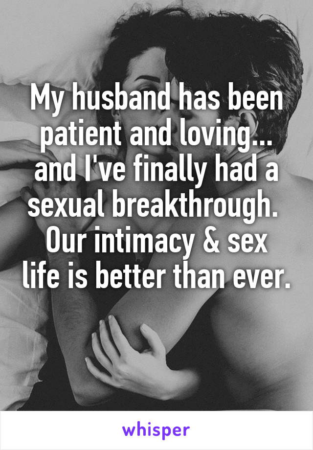 My husband has been patient and loving... and I've finally had a sexual breakthrough. 
Our intimacy & sex life is better than ever. 
