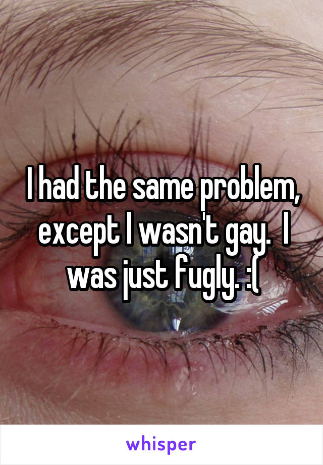 I had the same problem, except I wasn't gay.  I was just fugly. :(