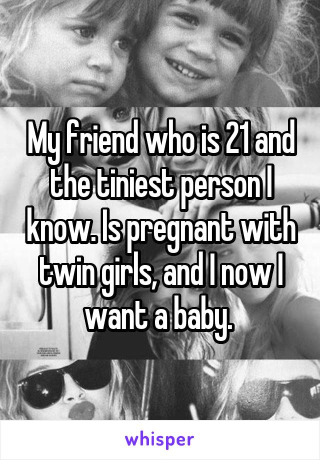 My friend who is 21 and the tiniest person I know. Is pregnant with twin girls, and I now I want a baby. 