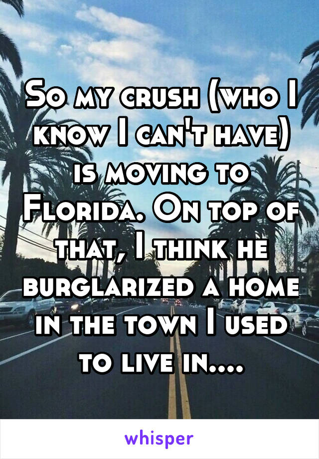 So my crush (who I know I can't have) is moving to Florida. On top of that, I think he burglarized a home in the town I used to live in....