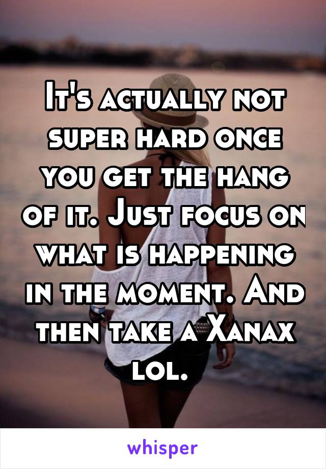 It's actually not super hard once you get the hang of it. Just focus on what is happening in the moment. And then take a Xanax lol. 
