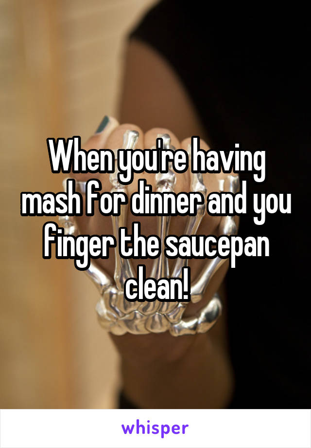 When you're having mash for dinner and you finger the saucepan clean!