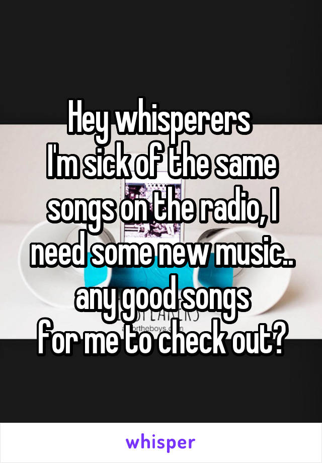 Hey whisperers 
I'm sick of the same songs on the radio, I need some new music.. any good songs
for me to check out?